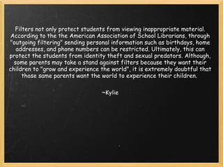 Filters not only protect students from viewing inappropriate material. According to the the American Association of School Librarians, through "outgoing filtering" sending personal information such as birthdays, home addresses, and phone numbers can be restricted. Ultimately, this can protect the students from identity theft and sexual predators. Although, some parents may take a stand against filters because they want their children to "grow and experience the world", it is extremely doubtful that those same parents want the world to experience their children.  ~Kylie 