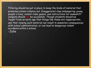 Filtering should be put in place to keep the kinds of material that promotes school violence out. Exaggerated clips endangering   young people's lives, violent video games, and instructions for makeshift weapons should  not  be accessible. Though students should be taught from an early age that things like these are inappropriate, and   that viewing such material can result in unwanted consequences with school administration, or can lead to dangerous violent accidents within a school.   -Julie 