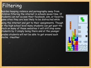 Filtering Besides keeping violence and pornography away from children filtering the internet in schools saves time. If students can not access their facebook, aim, or favorite game sites they are less likely to be distracted while using the internet and get to their   assignments. Though at the high school level many students can get past the block on many of these websites it will still stop some students by it simply being there and at the younger grades students will not be able   to get around such blocks. -Heather 