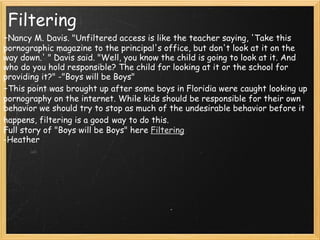 Filtering - Nancy M. Davis. "Unfiltered access is like the teacher saying, 'Take this pornographic magazine to the principal's office, but don't look at it on the way down.' " Davis said. "Well, you know the child is going to look at it. And who do you hold responsible? The child for looking at it or the school for providing it?" -"Boys will be Boys" - This point was brought up after some boys in Floridia were caught looking up pornography on the internet. While kids should be responsible for their own behavior we should try to stop as much of the undesirable behavior before it happens, filtering is a good   way to do this. Full story of "Boys will be Boys" here  Filtering -Heather 