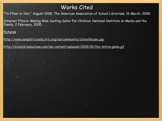 Works Cited "To Filter or Not." August 2008. The American Association of School Librarians. 16 March, 2009.   Internet Filters: Making Web Surfing Safer For Children. National Institute on Media and the Family. 2 February, 2000.   Pictures   http://www.sanpatricioelectric.org/ourcommunity/schoolhouse.jpg   http://science.kukuchew.com/wp-content/uploads/2009/01/the-tetris-game.gif     