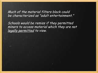 Much of the material filters block could be characterized as "adult entertainment."     Schools would be remiss if they permitted minors to access material which they are not  legally permitted  to view.   