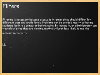 Fliters Filtering is necessary because access to internet sites should differ for different ages and grade levels. Problems can be avoided mostly by having students log into a computer before using. By logging in, an administrator can view which sites they are viewing, making children less likely to use the internet incorrectly.       LL 