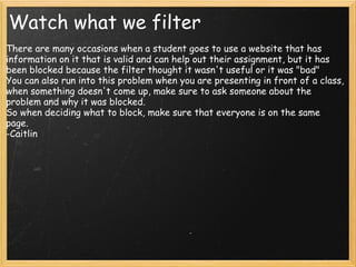 Watch what we filter   There are many occasions when a student goes to use a website that has information on it that is valid and can help out their assignment, but it has been blocked because the filter thought it wasn't useful or it was "bad" You can also run into this problem when you are presenting in front of a class, when something doesn't come up, make sure to ask someone about the problem and why it was blocked.  So when deciding what to block, make sure that everyone is on the same page. -Caitlin 