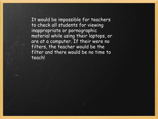 It would be impossible for teachers to check all students for viewing  inappropriate or pornographic material while using their laptops, or are at a computer. If their were no filters, the teacher would be the filter and there would be no time to teach! 