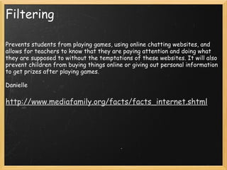 Filtering Prevents students from playing games, using online chatting websites, and allows for teachers to know that they are paying attention and doing what they are supposed to without the temptations of these websites. It will also prevent children from buying things online or giving out personal information to get prizes after playing games.   Danielle   http://www.mediafamily.org/facts/facts_internet.shtml 