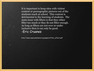 It is important to keep sites with violent content or pornographic pictures out of the students reach at school.  This content is detrimental to the learning of students.  The main issue with filters is that they either filter too much or they do not filter enough.  As long as filters are not over or under inclusive then it can only be good.    -Eric Cruanes   http://www.copacommission.org/papers/filter_effect.pdf 