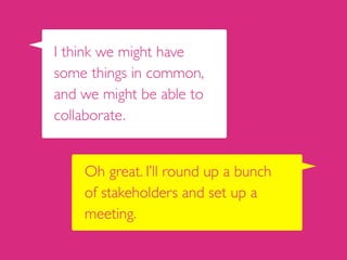 Oh great. I’ll round up a bunch  
of stakeholders and set up a
meeting.
I think we might have
some things in common,
and we might be able to
collaborate.
 