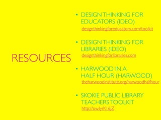 designthinkingforeducators.com/toolkit	

!
!
!
!
designthinkingforlibraries.com	

!
!
!
!
theharwoodinstitute.org/harwoodhalfhour	

!
!
!
!
http://ow.ly/K16jZ
RESOURCES
• DESIGNTHINKING FOR 
EDUCATORS (IDEO) 
!
• DESIGNTHINKING FOR  
LIBRARIES (IDEO) 
• HARWOOD IN A  
HALF HOUR (HARWOOD) 
• SKOKIE PUBLIC LIBRARY 
TEACHERSTOOLKIT
 