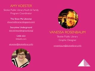 AMY KOESTER 
Skokie Public LibraryYouth & Family
Program Coordinator	

The Show Me Librarian 
showmelibrarian.blogspot.com/	

Storytime Underground 
storytimeunderground.org/	

Little eLit 
littleelit.com	

akoester@skokielibrary.info
VANESSA ROSENBAUM 
Skokie Public Library  
Graphic Designer	

vrosenbaum@skokielibrary.info
 