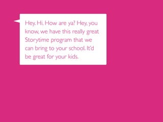 Hey. Hi. How are ya? Hey, you
know, we have this really great
Storytime program that we
can bring to your school. It’d
be great for your kids.
 