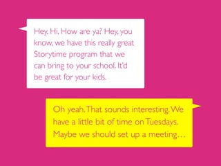 Hey. Hi. How are ya? Hey, you
know, we have this really great
Storytime program that we
can bring to your school. It’d
be great for your kids.
Oh yeah.That sounds interesting.We
have a little bit of time onTuesdays.
Maybe we should set up a meeting…
 