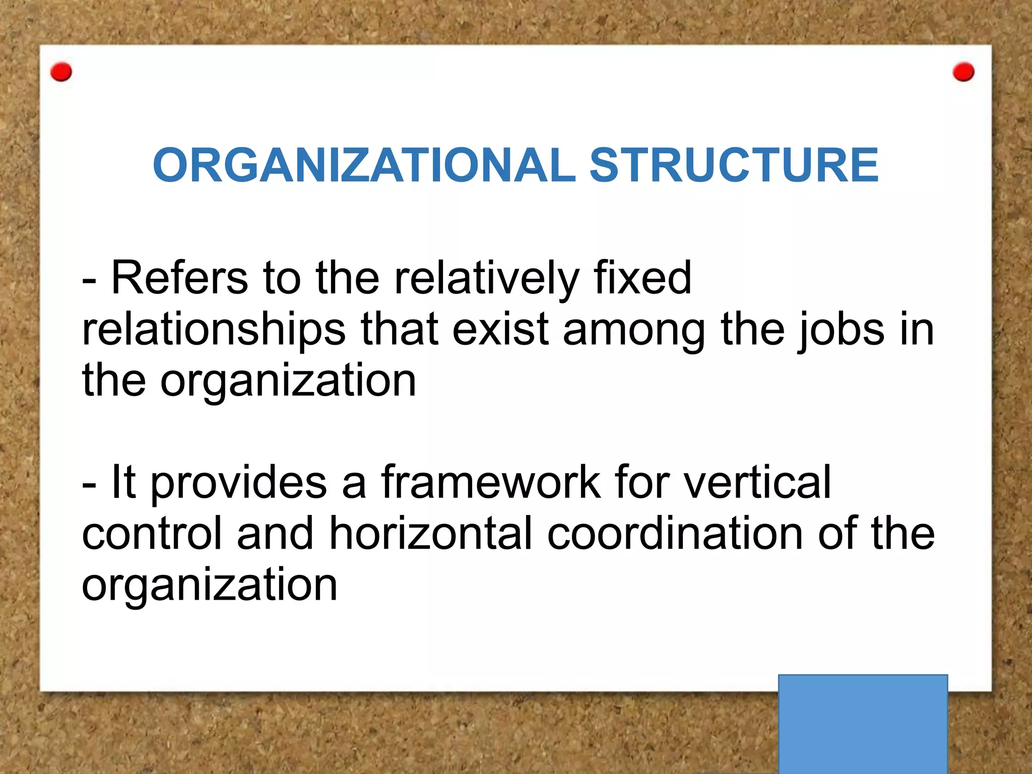 ORGANIZATIONAL STRUCTURE
- Refers to the relatively fixed
relationships that exist among the jobs in
the organization
- It provides a framework for vertical
control and horizontal coordination of the
organization

 