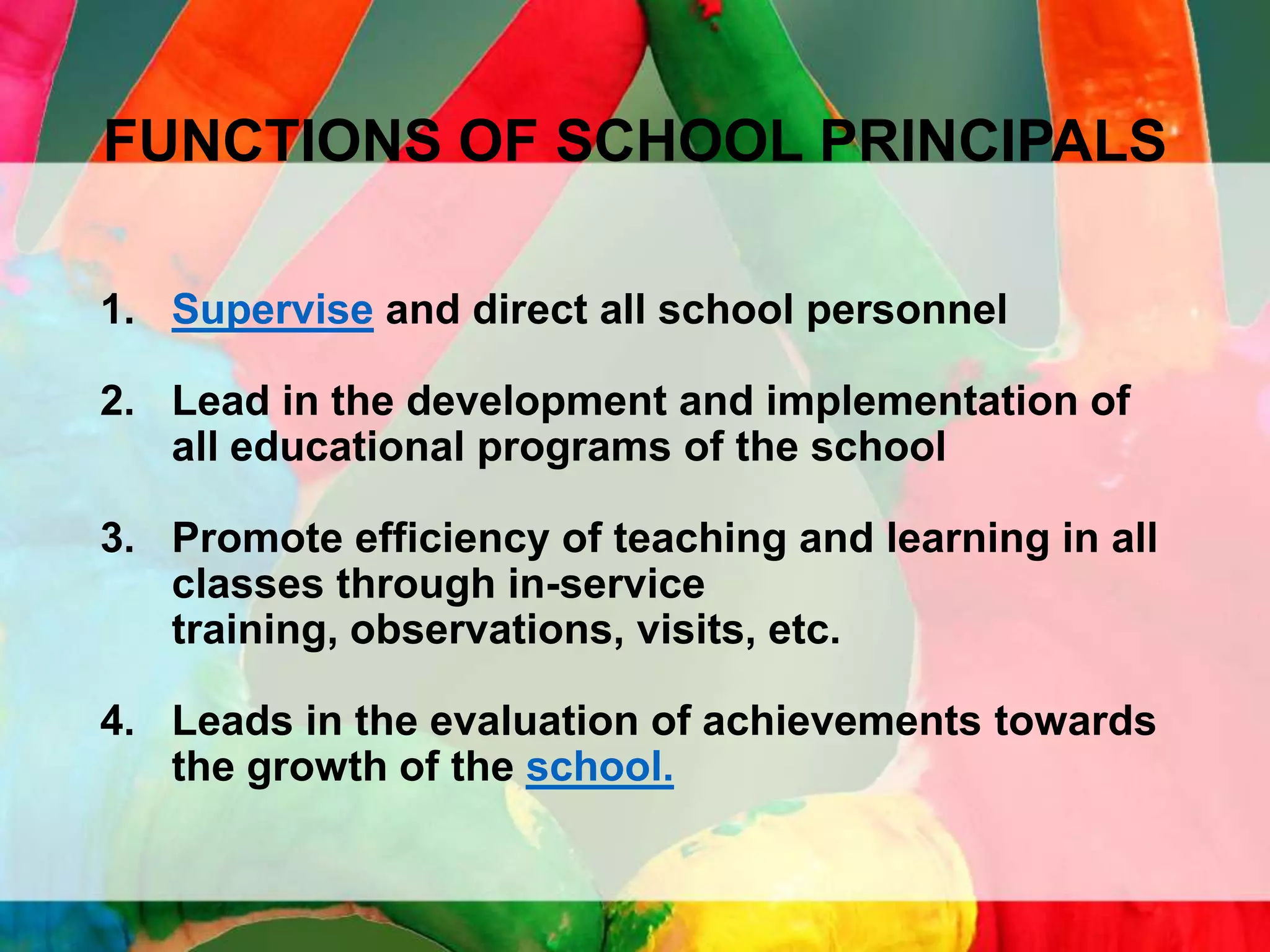 FUNCTIONS OF SCHOOL PRINCIPALS
1. Supervise and direct all school personnel
2. Lead in the development and implementation of
all educational programs of the school
3. Promote efficiency of teaching and learning in all
classes through in-service
training, observations, visits, etc.

4. Leads in the evaluation of achievements towards
the growth of the school.

 