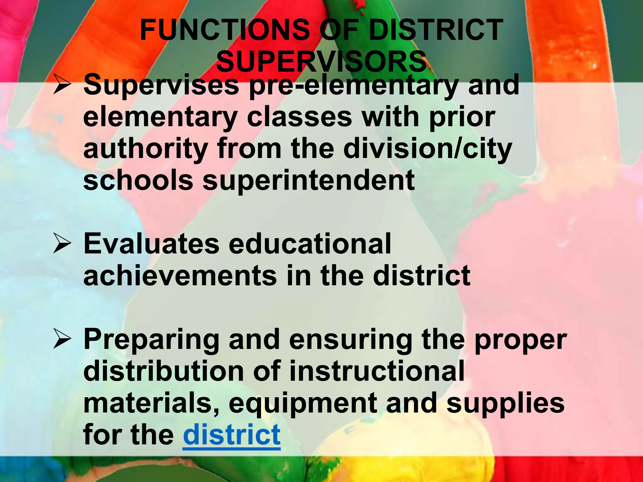 FUNCTIONS OF DISTRICT
SUPERVISORS
 Supervises pre-elementary and
elementary classes with prior
authority from the division/city
schools superintendent
 Evaluates educational
achievements in the district
 Preparing and ensuring the proper
distribution of instructional
materials, equipment and supplies
for the district

 