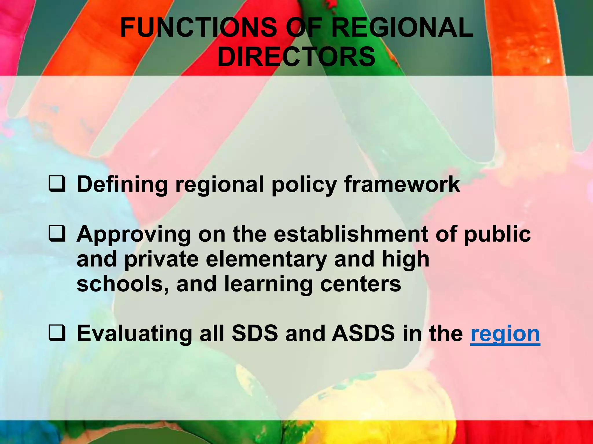 FUNCTIONS OF REGIONAL
DIRECTORS

 Defining regional policy framework
 Approving on the establishment of public
and private elementary and high
schools, and learning centers
 Evaluating all SDS and ASDS in the region

 