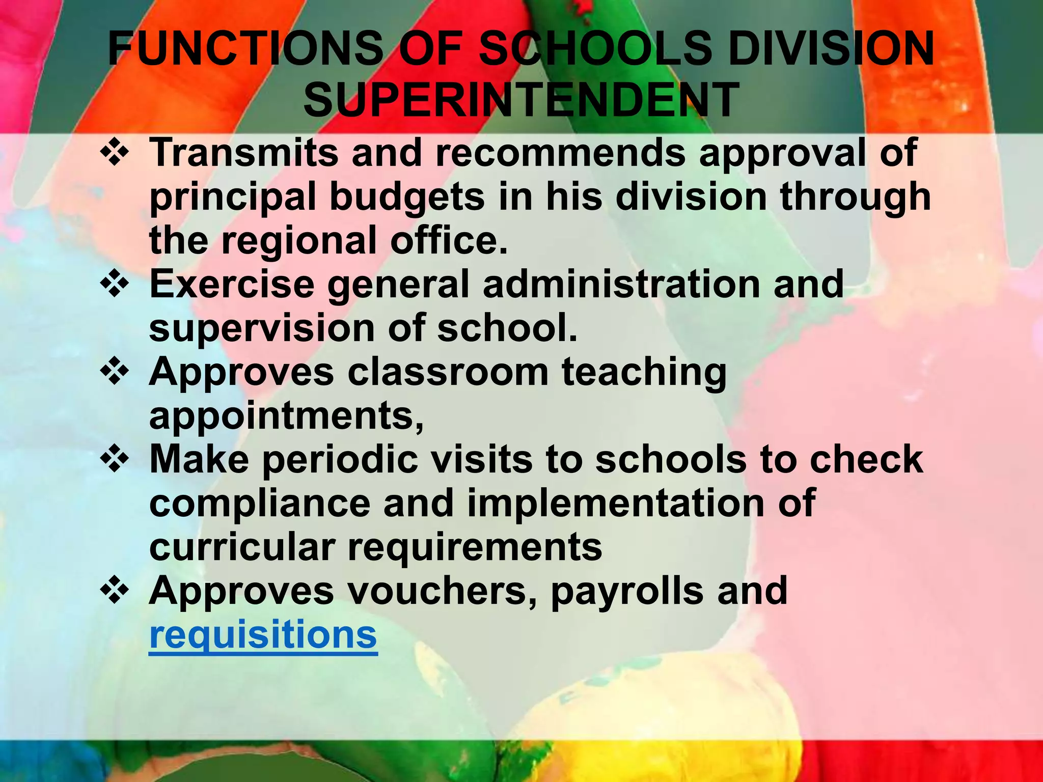 FUNCTIONS OF SCHOOLS DIVISION
SUPERINTENDENT
 Transmits and recommends approval of
principal budgets in his division through
the regional office.
 Exercise general administration and
supervision of school.
 Approves classroom teaching
appointments,
 Make periodic visits to schools to check
compliance and implementation of
curricular requirements
 Approves vouchers, payrolls and
requisitions

 