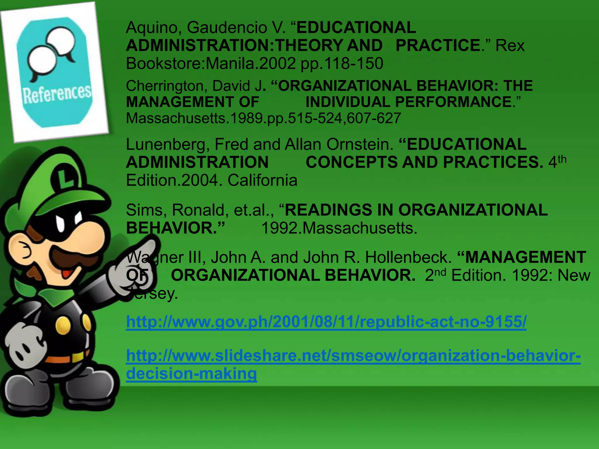 Aquino, Gaudencio V. “EDUCATIONAL
ADMINISTRATION:THEORY AND PRACTICE.” Rex
Bookstore:Manila.2002 pp.118-150
Cherrington, David J. “ORGANIZATIONAL BEHAVIOR: THE
MANAGEMENT OF
INDIVIDUAL PERFORMANCE.”
Massachusetts.1989.pp.515-524,607-627

Lunenberg, Fred and Allan Ornstein. “EDUCATIONAL
ADMINISTRATION
CONCEPTS AND PRACTICES. 4th
Edition.2004. California
Sims, Ronald, et.al., “READINGS IN ORGANIZATIONAL
BEHAVIOR.”
1992.Massachusetts.

Wagner III, John A. and John R. Hollenbeck. “MANAGEMENT
OF ORGANIZATIONAL BEHAVIOR. 2nd Edition. 1992: New
Jersey.
http://www.gov.ph/2001/08/11/republic-act-no-9155/
http://www.slideshare.net/smseow/organization-behaviordecision-making

 