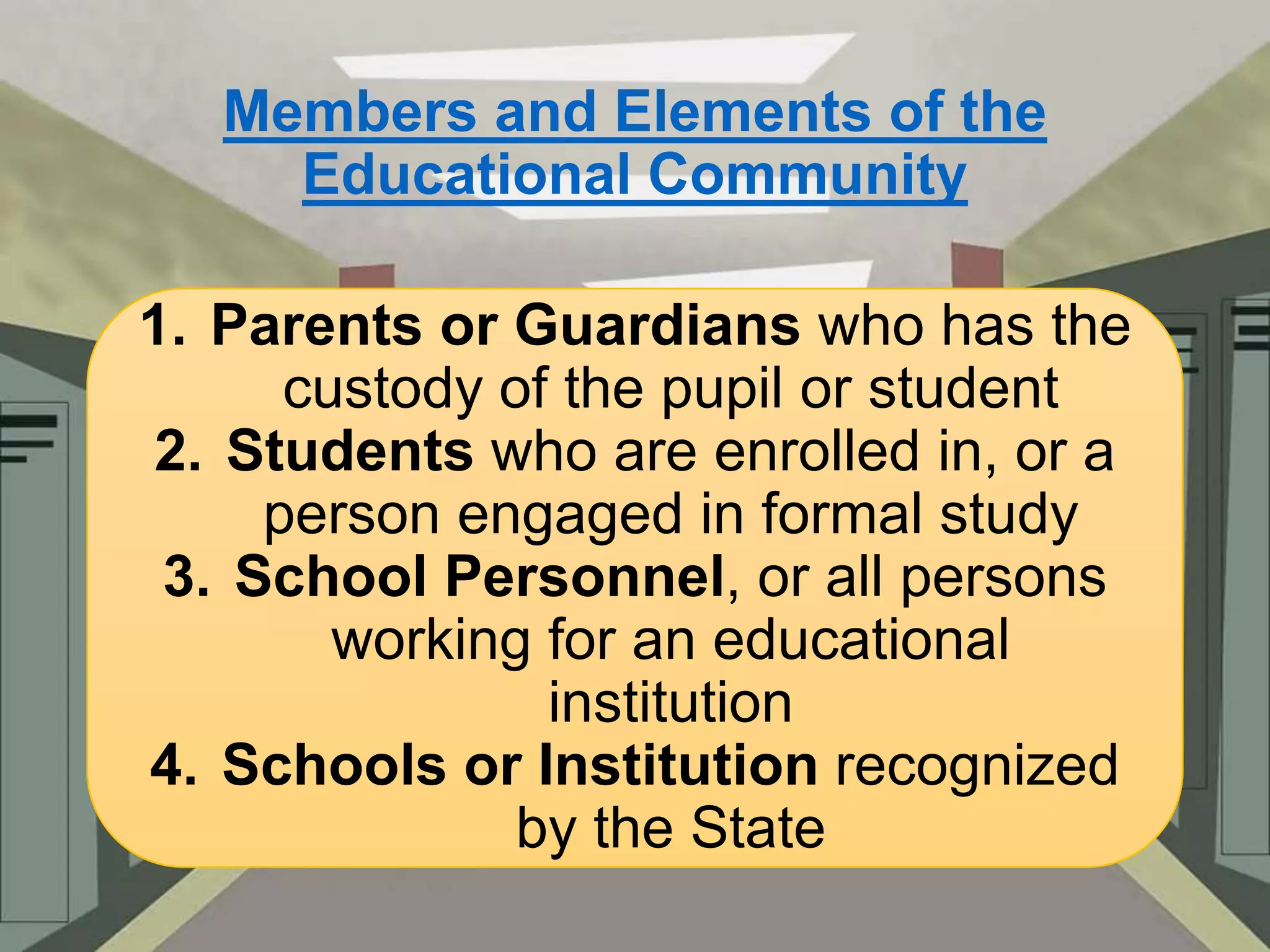 Members and Elements of the
Educational Community
1. Parents or Guardians who has the
custody of the pupil or student
2. Students who are enrolled in, or a
person engaged in formal study
3. School Personnel, or all persons
working for an educational
institution
4. Schools or Institution recognized
by the State

 