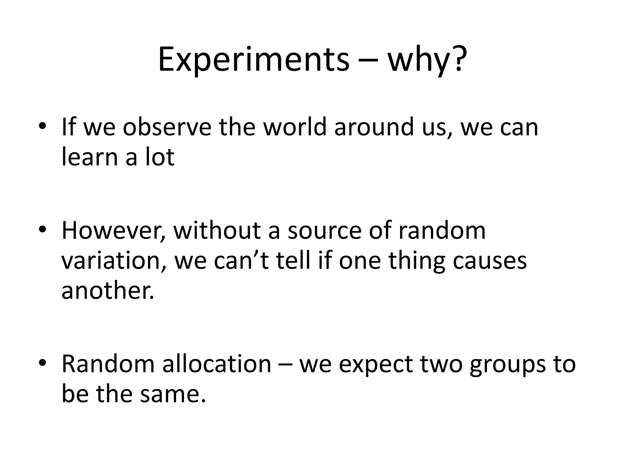Experiments – why?
• If we observe the world around us, we can
learn a lot
• However, without a source of random
variation, we can’t tell if one thing causes
another.

• Random allocation – we expect two groups to
be the same.

 