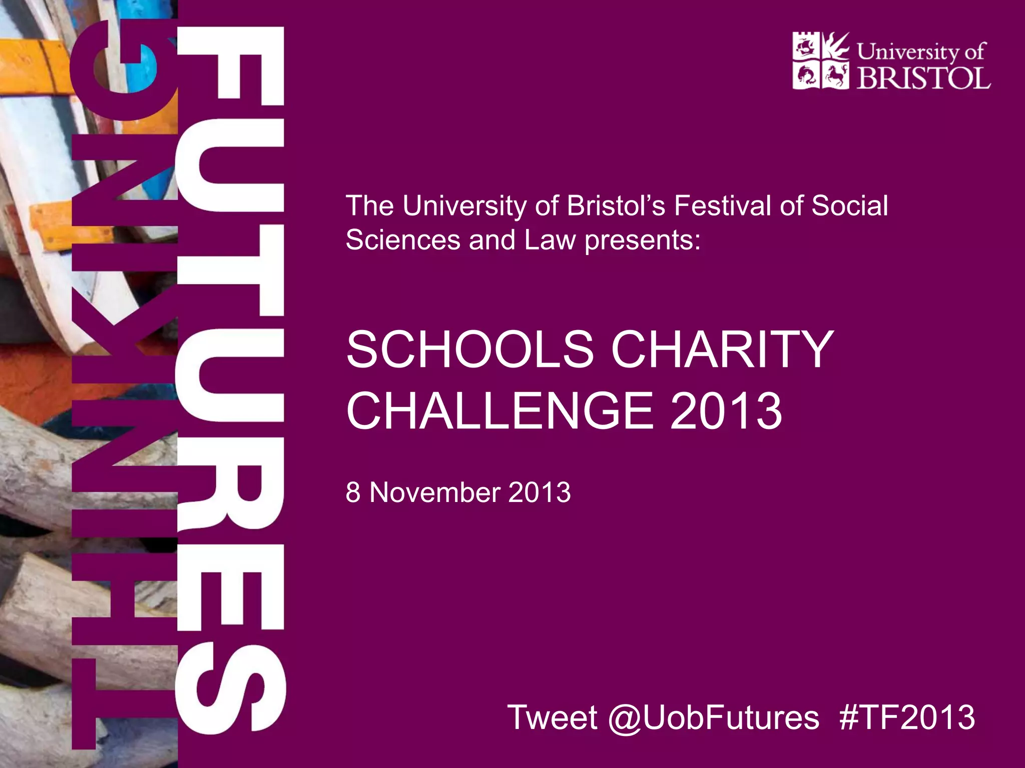 The University of Bristol’s Festival of Social
Sciences and Law presents:

SCHOOLS CHARITY
CHALLENGE 2013
8 November 2013

Tweet @UobFutures #TF2013

 