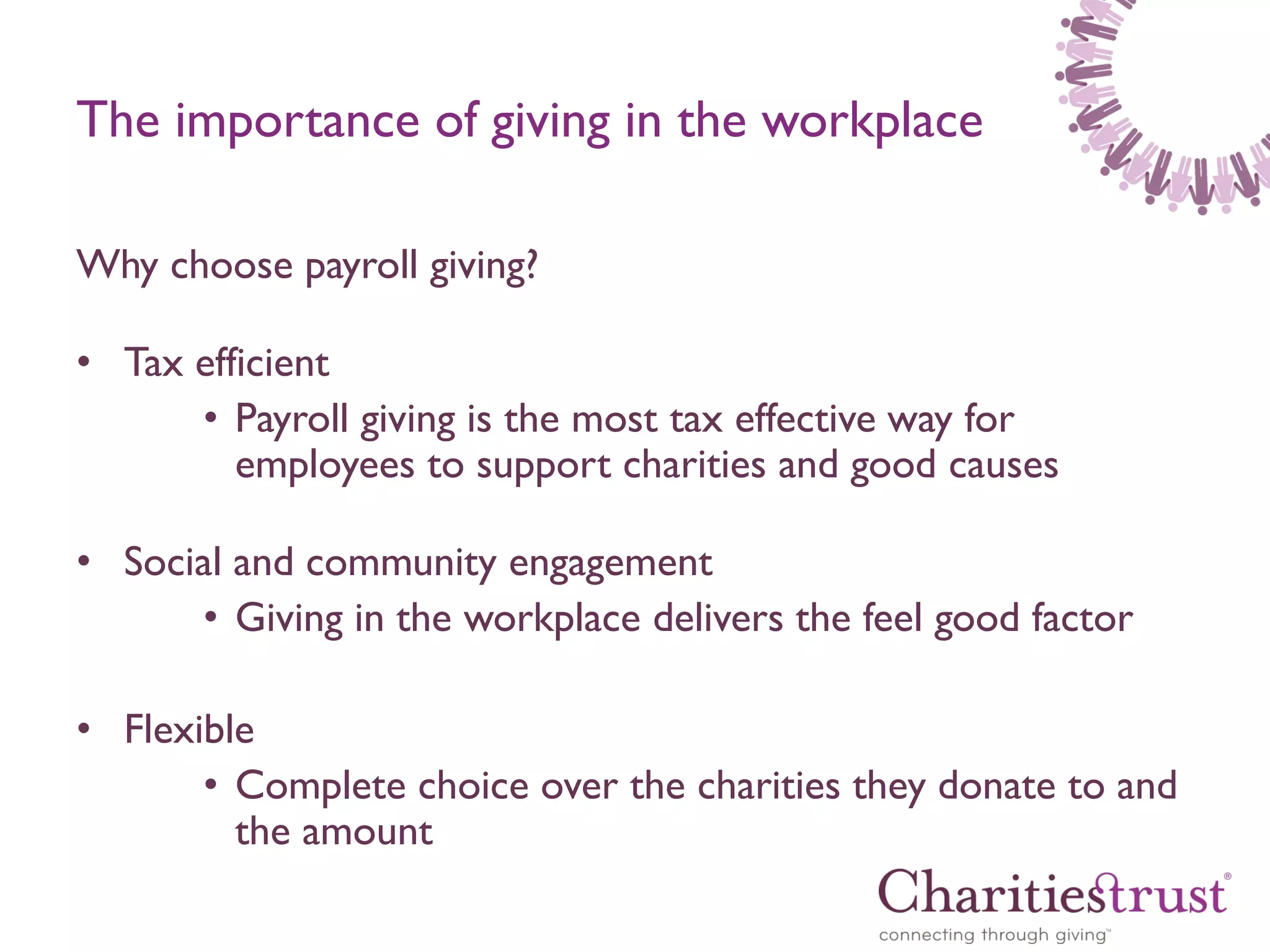 The importance of giving in the workplace
Why choose payroll giving?
• Tax efficient
• Payroll giving is the most tax effective way for
employees to support charities and good causes
• Social and community engagement
• Giving in the workplace delivers the feel good factor

• Flexible
• Complete choice over the charities they donate to and
the amount

 