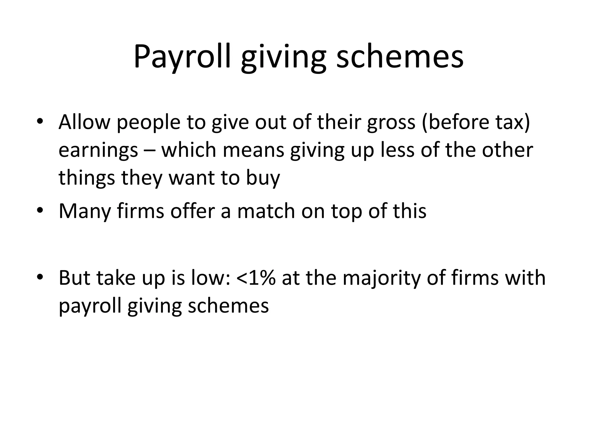 Payroll giving schemes
• Allow people to give out of their gross (before tax)
earnings – which means giving up less of the other
things they want to buy
• Many firms offer a match on top of this
• But take up is low: <1% at the majority of firms with
payroll giving schemes

 