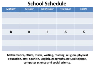 School Schedule
MONDAY        TUESDAY      WEDNESDAY      THURSDAY        FRIDAY




  B             R              E             A              K




Mathematics, ethics, music, writing, reading, religion, physical
education, arts, Spanish, English, geography, natural science,
            computer science and social science.
 