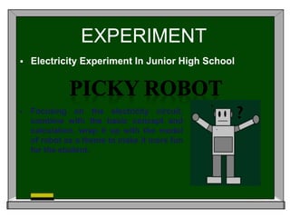 EXPERIMENT 
 Electricity Experiment In Junior High School 
 Focusing on the electricity circuit, 
combine with the basic concept and 
calculation, wrap it up with the model 
of robot as a theme to make it more fun 
for the student. 
 