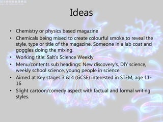 Ideas
• Chemistry or physics based magazine
• Chemicals being mixed to create colourful smoke to reveal the
style, type or title of the magazine. Someone in a lab coat and
goggles doing the mixing.
• Working title: Salt’s Science Weekly
• Menu/contents sub headings: New discovery's, DIY science,
weekly school science, young people in science.
• Aimed at Key stages 3 & 4 (GCSE) interested in STEM, age 11-
16
• Slight cartoon/comedy aspect with factual and formal writing
styles.