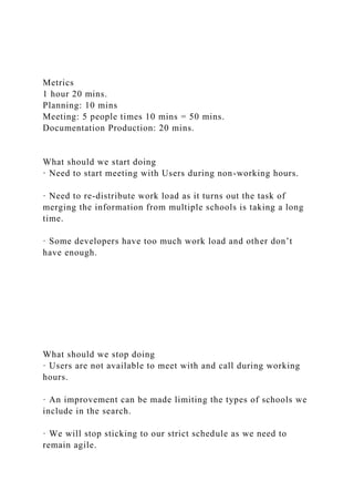 Metrics
1 hour 20 mins.
Planning: 10 mins
Meeting: 5 people times 10 mins = 50 mins.
Documentation Production: 20 mins.
What should we start doing
· Need to start meeting with Users during non-working hours.
· Need to re-distribute work load as it turns out the task of
merging the information from multiple schools is taking a long
time.
· Some developers have too much work load and other don’t
have enough.
What should we stop doing
· Users are not available to meet with and call during working
hours.
· An improvement can be made limiting the types of schools we
include in the search.
· We will stop sticking to our strict schedule as we need to
remain agile.
 