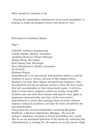 What should we continue to do
· Putting the stakeholders information in an excel spreadsheet is
helping us track our progress from a user point of view.
Retrospective Summary Report
Page 1
CIS2245: Software Engineering
Amjad Alharbi, Quality Assurance
Jonathon Chenvert, Project Manager
Megan Wong, Developer
Kam Chung Tam, Developer
Steve Morganstern, Quality Assurance
03/20/2018
Midterm Project
SchoolSearch is an educational web platform which is used by
students to access various services of the campus online.
Students can enter their majors and preferred campuses, then
this platform will do an optimal search to show the best results
that will accommodate to their educational needs. It will also
help to locate those campuses which are nearby using GPS.
Students can also shift their classes and register once again in
numerous extracurricular activities of the universities.
SchoolSearch is aware that creating client-oriented software
requires technical excellence and that the firms should hire the
best.Stakeholders
The project has several stakeholders including Benjamin
Raffleton, a Business Operations Manager. He uses the
college’s databases currently in Excel spreadsheet but, would
like to use an automated platform in the future for collecting the
information he is looking for. He aspires to see the classes made
 