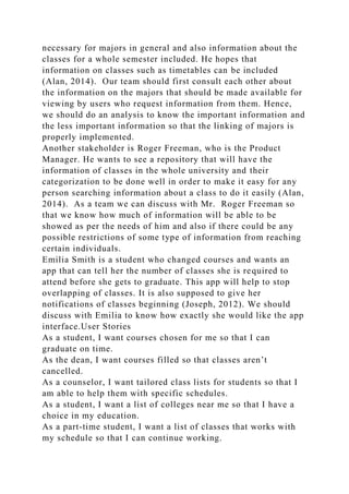 necessary for majors in general and also information about the
classes for a whole semester included. He hopes that
information on classes such as timetables can be included
(Alan, 2014). Our team should first consult each other about
the information on the majors that should be made available for
viewing by users who request information from them. Hence,
we should do an analysis to know the important information and
the less important information so that the linking of majors is
properly implemented.
Another stakeholder is Roger Freeman, who is the Product
Manager. He wants to see a repository that will have the
information of classes in the whole university and their
categorization to be done well in order to make it easy for any
person searching information about a class to do it easily (Alan,
2014). As a team we can discuss with Mr. Roger Freeman so
that we know how much of information will be able to be
showed as per the needs of him and also if there could be any
possible restrictions of some type of information from reaching
certain individuals.
Emilia Smith is a student who changed courses and wants an
app that can tell her the number of classes she is required to
attend before she gets to graduate. This app will help to stop
overlapping of classes. It is also supposed to give her
notifications of classes beginning (Joseph, 2012). We should
discuss with Emilia to know how exactly she would like the app
interface.User Stories
As a student, I want courses chosen for me so that I can
graduate on time.
As the dean, I want courses filled so that classes aren’t
cancelled.
As a counselor, I want tailored class lists for students so that I
am able to help them with specific schedules.
As a student, I want a list of colleges near me so that I have a
choice in my education.
As a part-time student, I want a list of classes that works with
my schedule so that I can continue working.
 