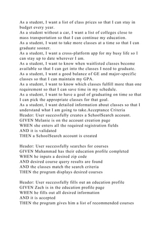 As a student, I want a list of class prices so that I can stay in
budget every year.
As a student without a car, I want a list of colleges close to
mass transportation so that I can continue my education.
As a student, I want to take more classes at a time so that I can
graduate sooner.
As a student, I want a cross-platform app for my busy life so I
can stay up to date wherever I am.
As a student, I want to know when waitlisted classes become
available so that I can get into the classes I need to graduate.
As a student, I want a good balance of GE and major-specific
classes so that I can maintain my GPA.
As a student, I want to know which classes fulfill more than one
requirement so that I can save time in my schedule.
As a student, I want to have a goal of graduating on time so that
I can pick the appropriate classes for that goal.
As a student, I want detailed information about classes so that I
understand what I am going to take.Acceptance Criteria
Header: User successfully creates a SchoolSearch account.
GIVEN Melanie is on the account creation page
WHEN she enters all the required registration fields
AND it is validated
THEN a SchoolSearch account is created
Header: User successfully searches for courses
GIVEN Muhammad has their education profile completed
WHEN he inputs a desired zip code
AND desired course query results are found
AND the classes match the search criteria
THEN the program displays desired courses
Header: User successfully fills out an education profile
GIVEN Zach is in the education profile page
WHEN he fills out all desired information
AND it is accepted
THEN the program gives him a list of recommended courses
 