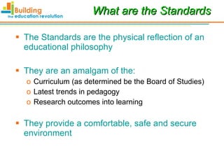 What are the Standards The Standards are the physical reflection of an educational philosophy They are an amalgam of the: Curriculum (as determined be the Board of Studies) Latest trends in pedagogy Research outcomes into learning They provide a comfortable, safe and secure environment 