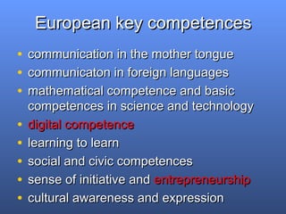 European key competencesEuropean key competences
• communication in the mother tonguecommunication in the mother tongue
• communicaton in foreign languagescommunicaton in foreign languages
• mathematical competence and basicmathematical competence and basic
competences in science and technologycompetences in science and technology
• digital competencedigital competence
• learning to learnlearning to learn
• social and civic competencessocial and civic competences
• sense of initiative andsense of initiative and entrepreneurshipentrepreneurship
• cultural awareness and expressioncultural awareness and expression
 