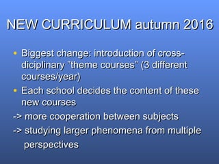NEW CURRICULUM autumn 2016NEW CURRICULUM autumn 2016
• Biggest change: introduction of cross-Biggest change: introduction of cross-
diciplinary ”diciplinary ”theme coursestheme courses”” (3 different(3 different
courses/year)courses/year)
• Each school decides the content of theseEach school decides the content of these
new coursesnew courses
-> more cooperation between subjects-> more cooperation between subjects
-> studying larger phenomena from multiple-> studying larger phenomena from multiple
perspectivesperspectives
 
