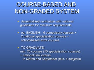 COURSE-BASED ANDCOURSE-BASED AND
NON-GRADED SYSTEMNON-GRADED SYSTEM
• decentralised curriculum with nationaldecentralised curriculum with national
guidelines for minimum requirementsguidelines for minimum requirements
• eg. ENGLISH – 6 compulsory courses +eg. ENGLISH – 6 compulsory courses +
2 national specialisation courses +2 national specialisation courses +
school-based extra coursesschool-based extra courses
• TO GRADUATE:TO GRADUATE:
min. 75 courses (10 specialisation courses)min. 75 courses (10 specialisation courses)
+ national final exams+ national final exams
in March and September (min. 4 subjects)in March and September (min. 4 subjects)
 