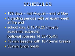 SCHEDULESSCHEDULES
• 189 days – mid-August – end of May189 days – mid-August – end of May
• 5 grading periods with an exam week5 grading periods with an exam week
at the endat the end
• school day: 8.15-14.25 (mostlyschool day: 8.15-14.25 (mostly
academic subjects)academic subjects)
(optional courses 14.30-15.45)(optional courses 14.30-15.45)
• 75-min lessons with 10-15-min breaks75-min lessons with 10-15-min breaks
• 30-min lunch break30-min lunch break
 
