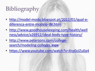 Bibliography
• http://model-moda.blogspot.pt/2012/01/qual-e-
diferenca-entre-modelo-de.html
• http://www.goodhousekeeping.com/health/well
ness/advice/a26912/ideal-body-type-history/
• http://www.petersons.com/college-
search/modeling-colleges.aspx
• https://www.youtube.com/watch?v=Xrp0zJZu0a4
 