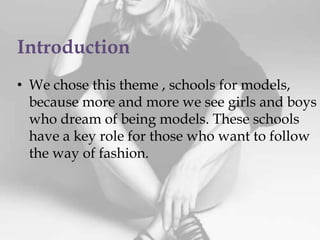 Introduction
• We chose this theme , schools for models,
because more and more we see girls and boys
who dream of being models. These schools
have a key role for those who want to follow
the way of fashion.
 
