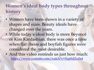 Women’s ideal body types throughout
history
• Women have been shown in a variety of
shapes and sizes. Beauty ideals have
changed over the years.
• While today's ideal body is more Beyoncé
or Kim Kardashian, there was once a time
when flat chests and boyfish figures were
considered the most desirable.
• And this video reminds us just how much:
https://www.youtube.com/watch?v=Xrp0zJZu0a4
 