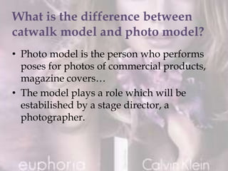 • Photo model is the person who performs
poses for photos of commercial products,
magazine covers…
• The model plays a role which will be
estabilished by a stage director, a
photographer.
 