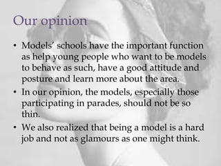 Our opinion
• Models’ schools have the important function
as help young people who want to be models
to behave as such, have a good attitude and
posture and learn more about the area.
• In our opinion, the models, especially those
participating in parades, should not be so
thin.
• We also realized that being a model is a hard
job and not as glamours as one might think.
 
