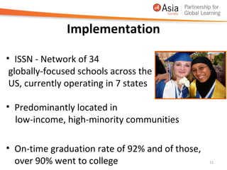 Implementation

• ISSN - Network of 34
 globally-focused schools across the
 US, currently operating in 7 states

• Predominantly located in
  low-income, high-minority communities

• On-time graduation rate of 92% and of those,
  over 90% went to college                       12
 
