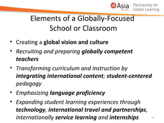 Elements of a Globally-Focused
            School or Classroom
• Creating a global vision and culture
• Recruiting and preparing globally competent
  teachers
• Transforming curriculum and instruction by
  integrating international content; student-centered
  pedagogy
• Emphasizing language proficiency
• Expanding student learning experiences through
  technology, international travel and partnerships,
  internationally service learning and internships   14
 