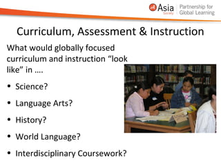 Curriculum, Assessment & Instruction
What would globally focused
curriculum and instruction “look
like” in ….
• Science?
• Language Arts?
• History?
• World Language?
• Interdisciplinary Coursework?
 