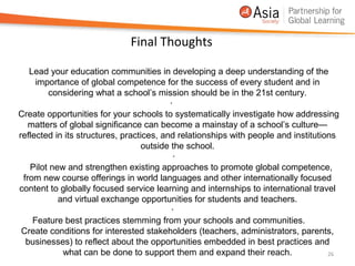 Final Thoughts

   Lead your education communities in developing a deep understanding of the
     importance of global competence for the success of every student and in
        considering what a school’s mission should be in the 21st century.
                                          ·
Create opportunities for your schools to systematically investigate how addressing
   matters of global significance can become a mainstay of a school’s culture—
reflected in its structures, practices, and relationships with people and institutions
                                  outside the school.
                                            ·
   Pilot new and strengthen existing approaches to promote global competence,
 from new course offerings in world languages and other internationally focused
content to globally focused service learning and internships to international travel
           and virtual exchange opportunities for students and teachers.
                                           ·
    Feature best practices stemming from your schools and communities.
 Create conditions for interested stakeholders (teachers, administrators, parents,
  businesses) to reflect about the opportunities embedded in best practices and
            what can be done to support them and expand their reach.                26
 