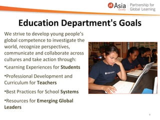 Education Department's Goals
We strive to develop young people’s
global competence to investigate the
world, recognize perspectives,
communicate and collaborate across
cultures and take action through:
•Learning Experiences for Students
•Professional Development and
Curriculum for Teachers
•Best Practices for School Systems
•Resources for Emerging Global
Leaders
                                       4
 