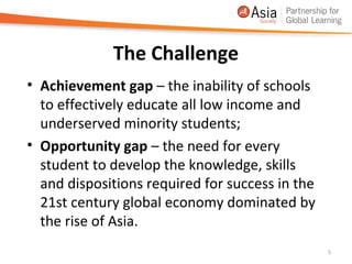 The Challenge
• Achievement gap – the inability of schools
  to effectively educate all low income and
  underserved minority students;
• Opportunity gap – the need for every
  student to develop the knowledge, skills
  and dispositions required for success in the
  21st century global economy dominated by
  the rise of Asia.
                                                 5
 